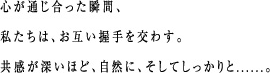 心が通じ合った瞬間、私たちは、お互い握手を交わす。共感が深いほど、自然に、そしてしっかりと......。