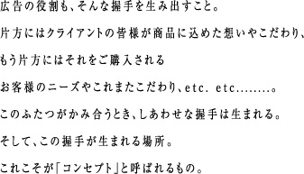 広告の役割も、そんな握手を生み出すこと。片方にはクライアントの皆様が商品に込めた想いやこだわり、もう片方にはそれをご購入されるお客様のニーズやこれまたこだわり、etc. etc........。このふたつがかみ合うとき、しあわせな握手は生まれる。そして、この握手が生まれる場所。これこそが「コンセプト」と呼ばれるもの。