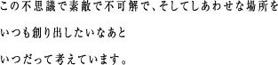 この不思議で素敵で不可解で、そしてしあわせな場所をいつも創り出したいなあといつだって考えています。